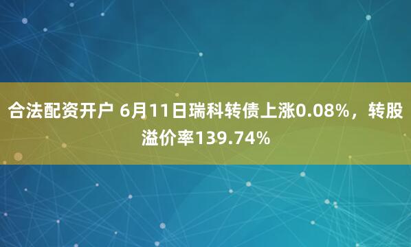 合法配资开户 6月11日瑞科转债上涨0.08%，转股溢价率139.74%