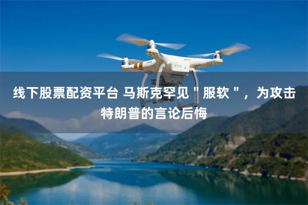 线下股票配资平台 马斯克罕见＂服软＂，为攻击特朗普的言论后悔
