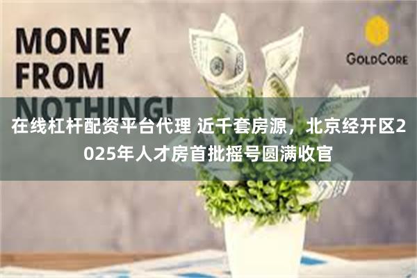 在线杠杆配资平台代理 近千套房源，北京经开区2025年人才房首批摇号圆满收官