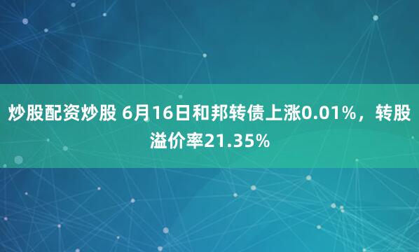 炒股配资炒股 6月16日和邦转债上涨0.01%，转股溢价率21.35%