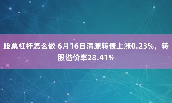 股票杠杆怎么做 6月16日清源转债上涨0.23%，转股溢价率28.41%
