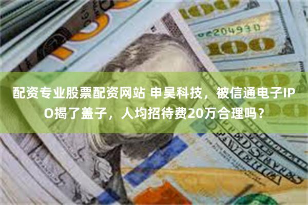 配资专业股票配资网站 申昊科技，被信通电子IPO揭了盖子，人均招待费20万合理吗？