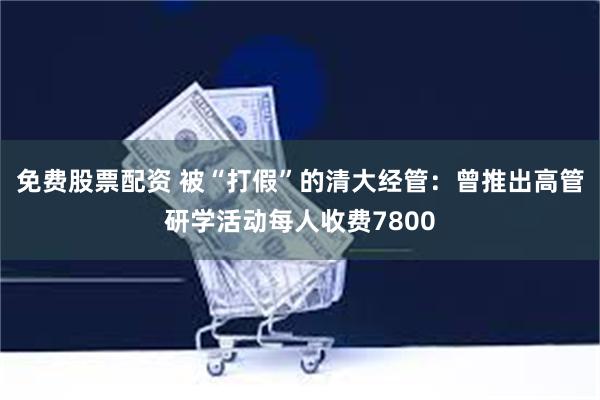 免费股票配资 被“打假”的清大经管：曾推出高管研学活动每人收费7800