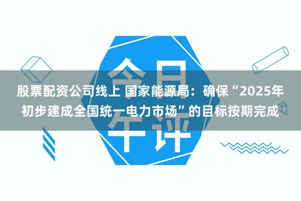 股票配资公司线上 国家能源局：确保“2025年初步建成全国统一电力市场”的目标按期完成