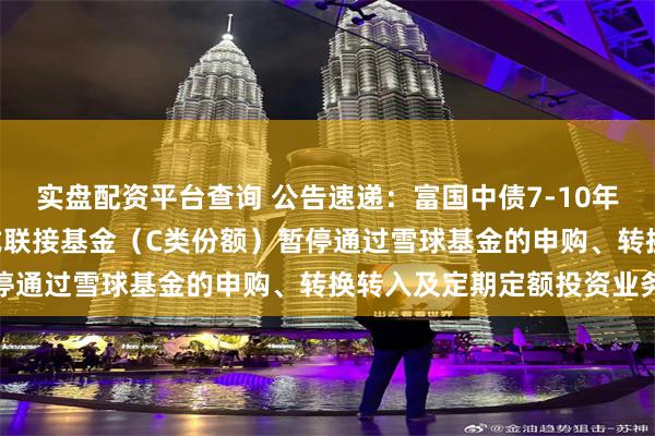 实盘配资平台查询 公告速递：富国中债7-10年政策性金融债ETF发起式联接基金（C类份额）暂停通过雪球基金的申购、转换转入及定期定额投资业务