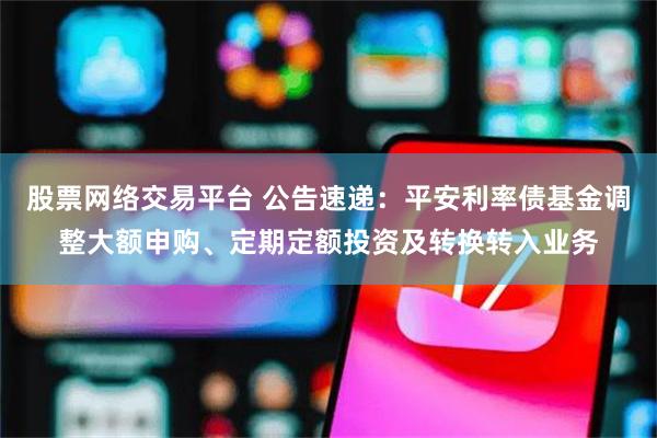 股票网络交易平台 公告速递：平安利率债基金调整大额申购、定期定额投资及转换转入业务