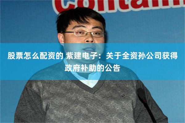 股票怎么配资的 紫建电子：关于全资孙公司获得政府补助的公告