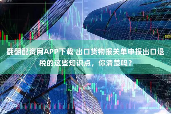 翻翻配资网APP下载 出口货物报关单申报出口退税的这些知识点，你清楚吗？