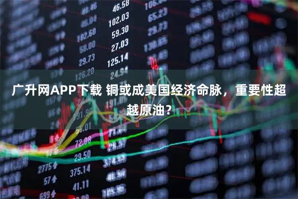广升网APP下载 铜或成美国经济命脉,重要性超越原油?