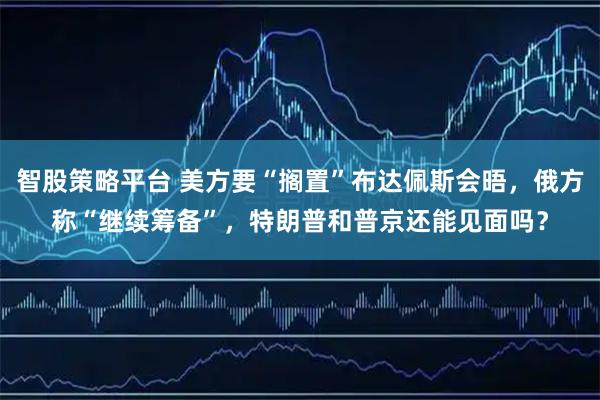 智股策略平台 美方要“搁置”布达佩斯会晤，俄方称“继续筹备”，特朗普和普京还能见面吗？