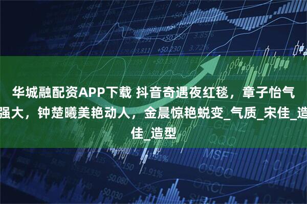 华城融配资APP下载 抖音奇遇夜红毯，章子怡气场强大，钟楚曦美艳动人，金晨惊艳蜕变_气质_宋佳_造型