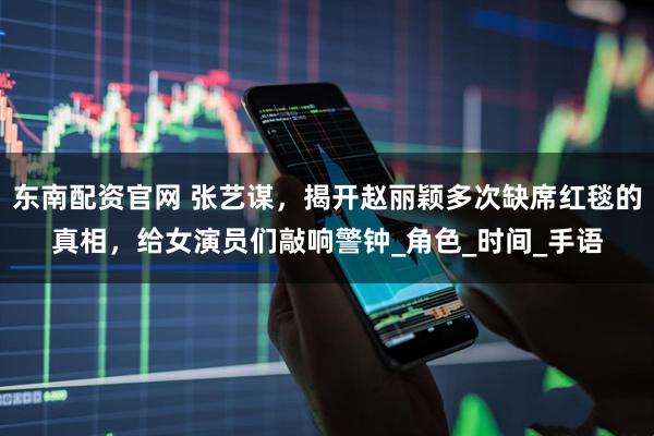 东南配资官网 张艺谋，揭开赵丽颖多次缺席红毯的真相，给女演员们敲响警钟_角色_时间_手语