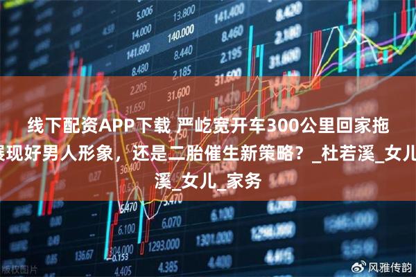 线下配资APP下载 严屹宽开车300公里回家拖地，展现好男人形象，还是二胎催生新策略？_杜若溪_女儿_家务