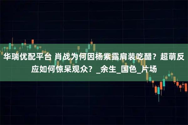 华瑞优配平台 肖战为何因杨紫露肩装吃醋？超萌反应如何惊呆观众？_余生_国色_片场