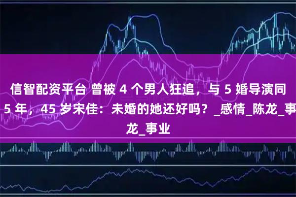 信智配资平台 曾被 4 个男人狂追，与 5 婚导演同居 5 年，45 岁宋佳：未婚的她还好吗？_感情_陈龙_事业