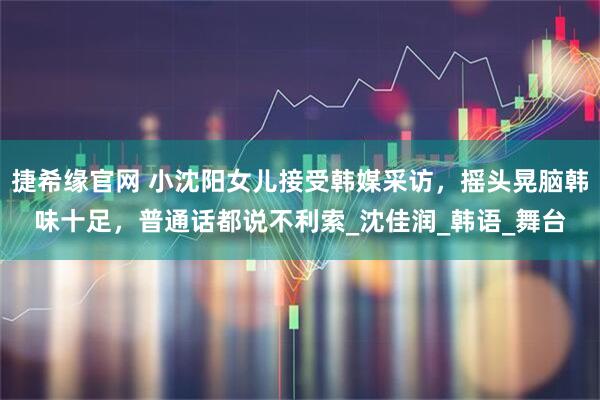 捷希缘官网 小沈阳女儿接受韩媒采访，摇头晃脑韩味十足，普通话都说不利索_沈佳润_韩语_舞台