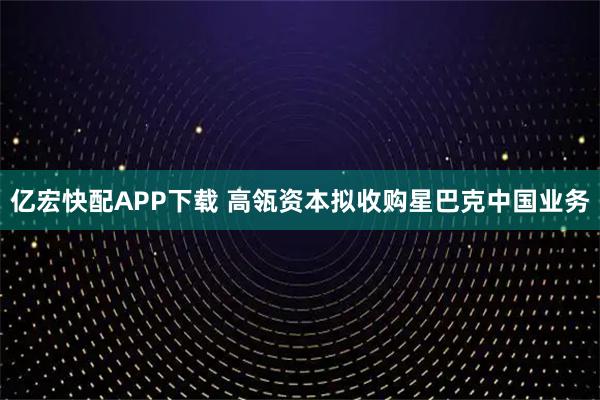 亿宏快配APP下载 高瓴资本拟收购星巴克中国业务