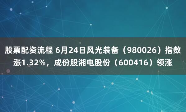 股票配资流程 6月24日风光装备（980026）指数涨1.32%，成份股湘电股份（600416）领涨