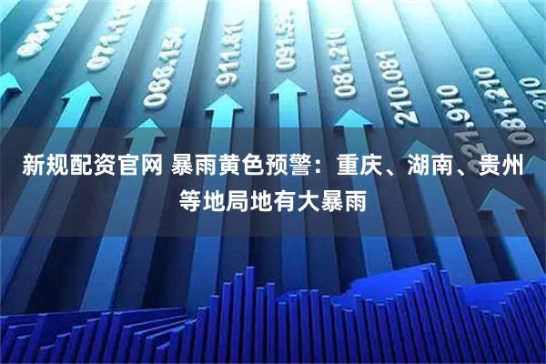 新规配资官网 暴雨黄色预警：重庆、湖南、贵州等地局地有大暴雨