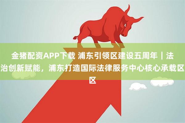 金猪配资APP下载 浦东引领区建设五周年｜法治创新赋能，浦东打造国际法律服务中心核心承载区