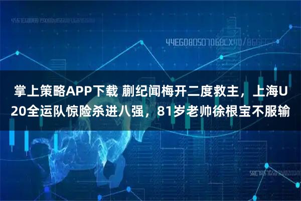 掌上策略APP下载 蒯纪闻梅开二度救主,上海U20全运队惊险杀进八强,81岁老帅徐根宝不服输