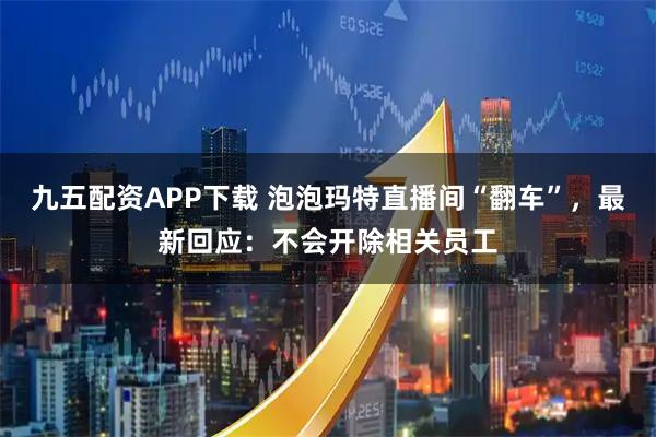 九五配资APP下载 泡泡玛特直播间“翻车”，最新回应：不会开除相关员工