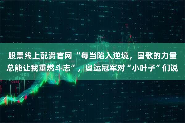 股票线上配资官网 “每当陷入逆境,国歌的力量总能让我重燃斗志”,奥运冠军对“小叶子”们说