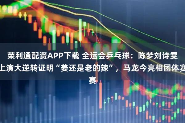 荣利通配资APP下载 全运会乒乓球:陈梦刘诗雯上演大逆转证明“姜还是老的辣”,马龙今亮相团体赛