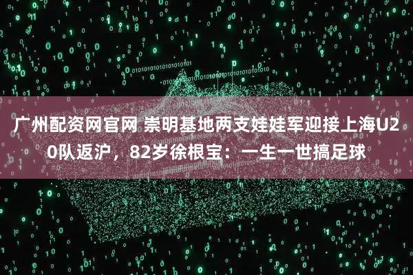 广州配资网官网 崇明基地两支娃娃军迎接上海U20队返沪，82岁徐根宝：一生一世搞足球