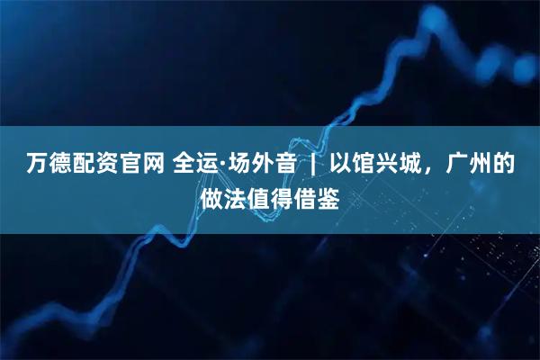 万德配资官网 全运·场外音  |  以馆兴城，广州的做法值得借鉴