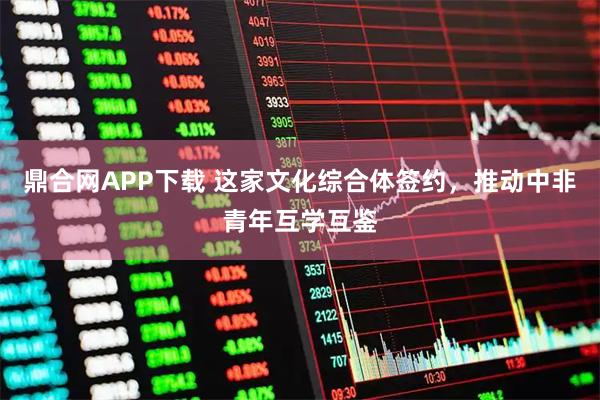 鼎合网APP下载 这家文化综合体签约，推动中非青年互学互鉴