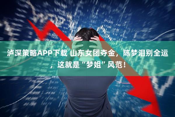 泸深策略APP下载 山东女团夺金，陈梦泪别全运，这就是“梦姐”风范！