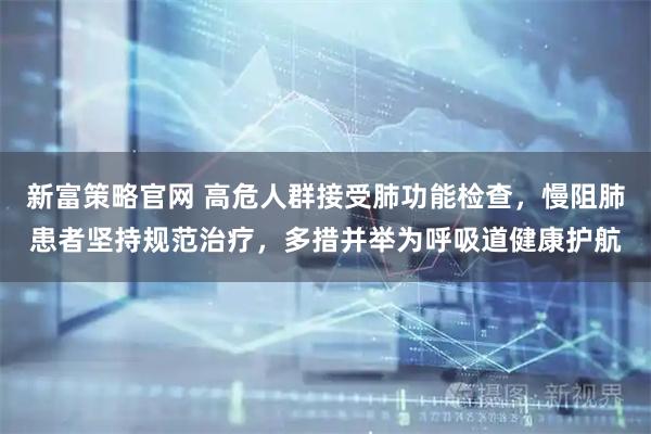 新富策略官网 高危人群接受肺功能检查，慢阻肺患者坚持规范治疗，多措并举为呼吸道健康护航