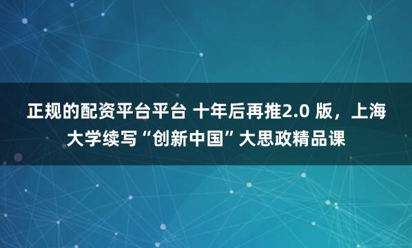 正规的配资平台平台 十年后再推2.0 版，上海大学续写“创新中国”大思政精品课