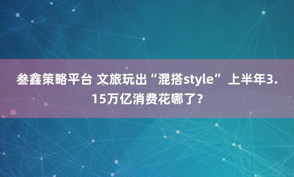 叁鑫策略平台 文旅玩出“混搭style” 上半年3.15万亿消费花哪了？