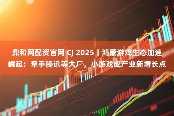 鼎和网配资官网 CJ 2025丨鸿蒙游戏生态加速崛起：牵手腾讯等大厂，小游戏成产业新增长点