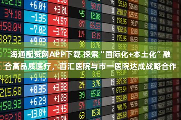 海通配资网APP下载 探索“国际化+本土化”融合高品质医疗，百汇医院与市一医院达成战略合作