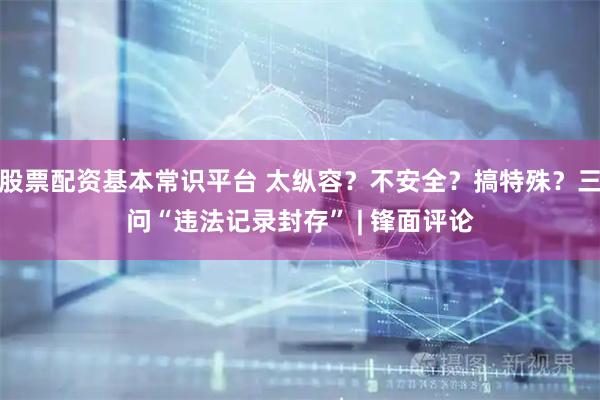 股票配资基本常识平台 太纵容？不安全？搞特殊？三问“违法记录封存” | 锋面评论
