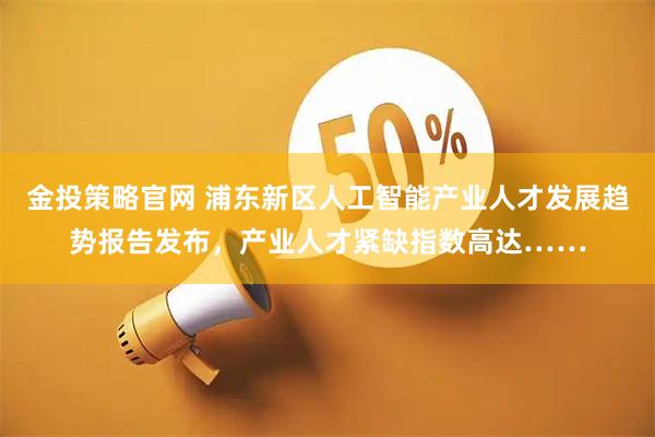 金投策略官网 浦东新区人工智能产业人才发展趋势报告发布,产业人才紧缺指数高达……