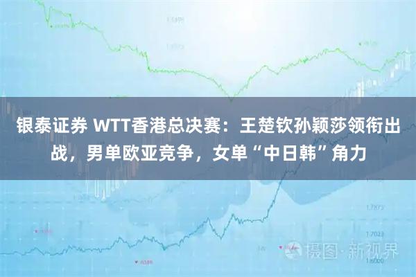 银泰证券 WTT香港总决赛：王楚钦孙颖莎领衔出战，男单欧亚竞争，女单“中日韩”角力
