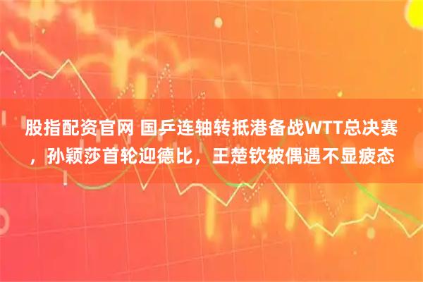 股指配资官网 国乒连轴转抵港备战WTT总决赛，孙颖莎首轮迎德比，王楚钦被偶遇不显疲态
