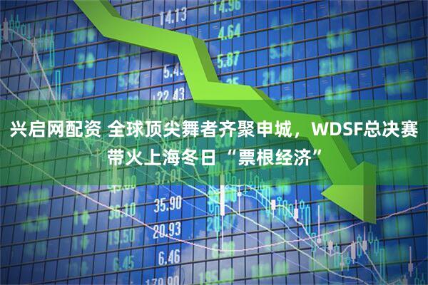 兴启网配资 全球顶尖舞者齐聚申城,WDSF总决赛带火上海冬日 “票根经济”