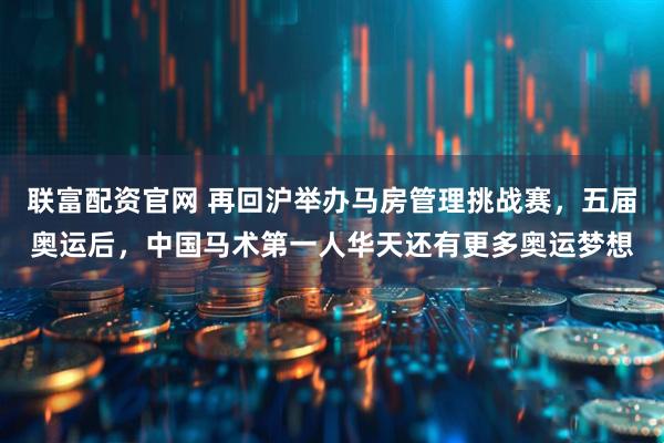 联富配资官网 再回沪举办马房管理挑战赛,五届奥运后,中国马术第一人华天还有更多奥运梦想
